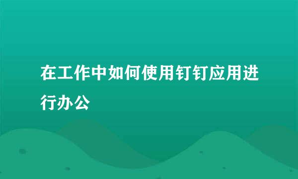 在工作中如何使用钉钉应用进行办公
