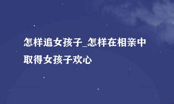怎样追女孩子_怎样在相亲中取得女孩子欢心