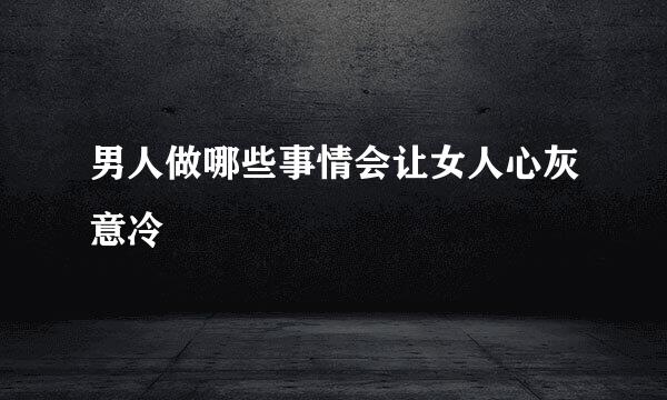 男人做哪些事情会让女人心灰意冷