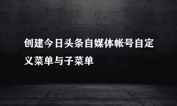 创建今日头条自媒体帐号自定义菜单与子菜单