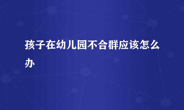 孩子在幼儿园不合群应该怎么办