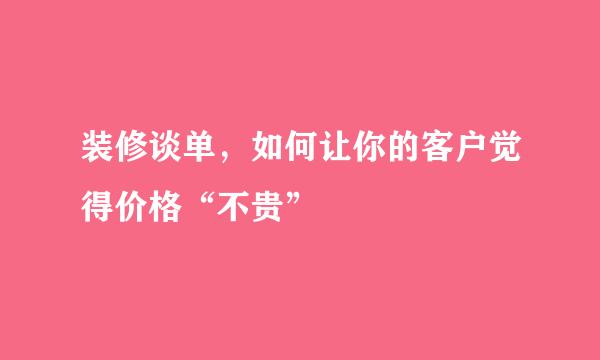 装修谈单，如何让你的客户觉得价格“不贵”
