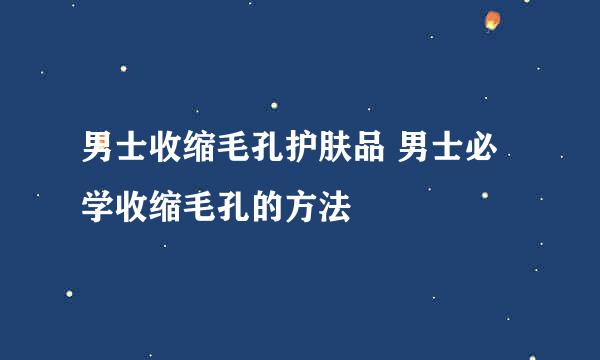 男士收缩毛孔护肤品 男士必学收缩毛孔的方法