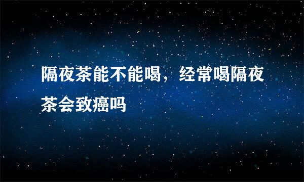 隔夜茶能不能喝，经常喝隔夜茶会致癌吗