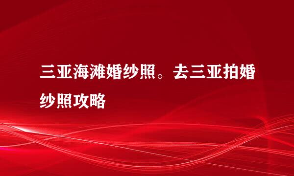 三亚海滩婚纱照。去三亚拍婚纱照攻略