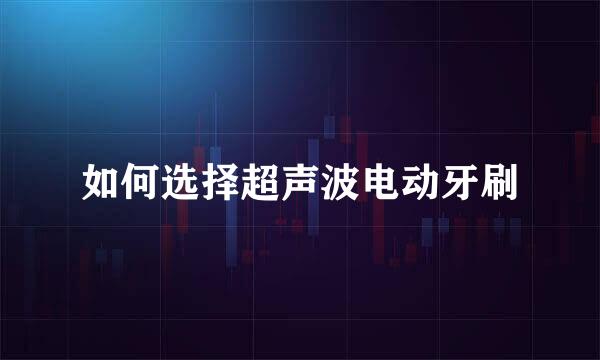 如何选择超声波电动牙刷