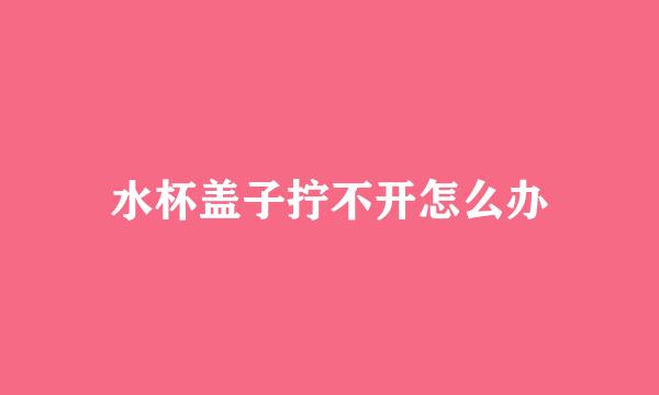 水杯盖子拧不开怎么办