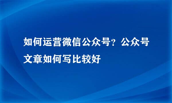 如何运营微信公众号？公众号文章如何写比较好