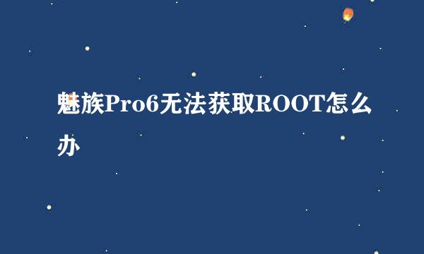 魅族Pro6无法获取ROOT怎么办
