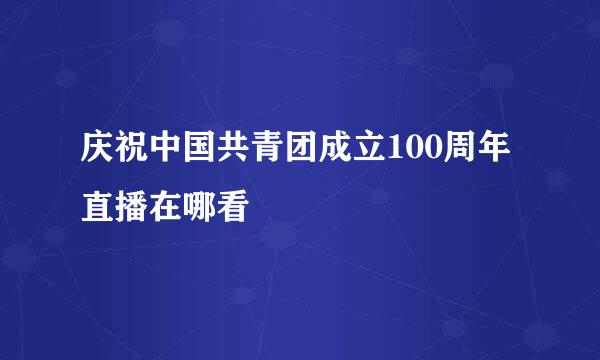 庆祝中国共青团成立100周年直播在哪看