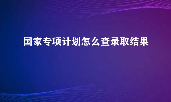 国家专项计划怎么查录取结果