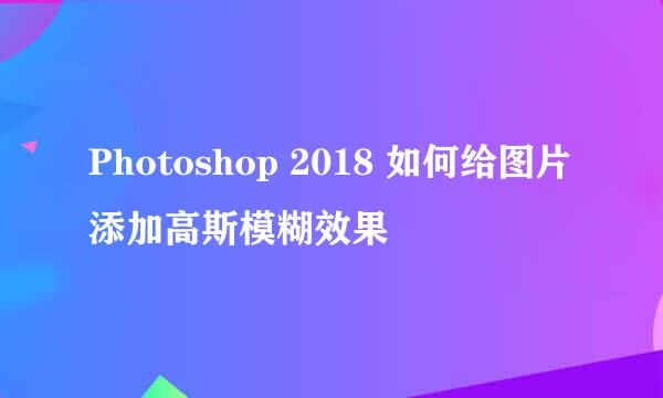 Photoshop 2018 如何给图片添加高斯模糊效果