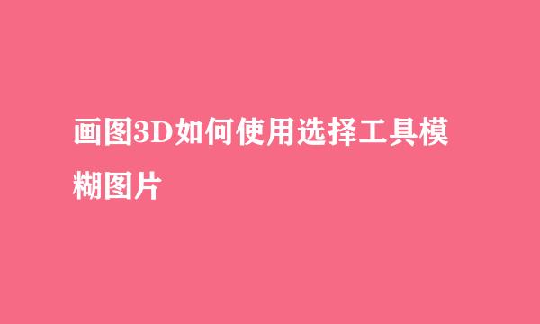 画图3D如何使用选择工具模糊图片