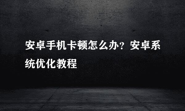 安卓手机卡顿怎么办？安卓系统优化教程