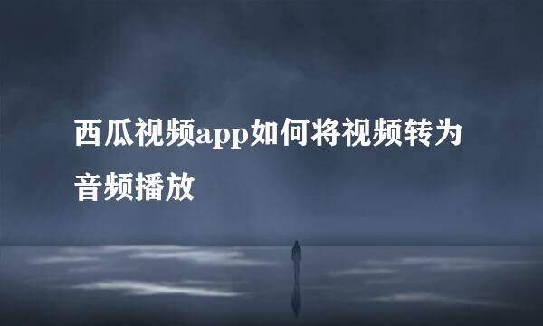 西瓜视频app如何将视频转为音频播放