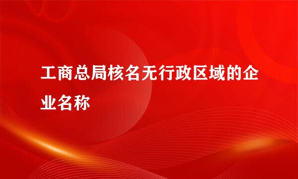 工商总局核名无行政区域的企业名称