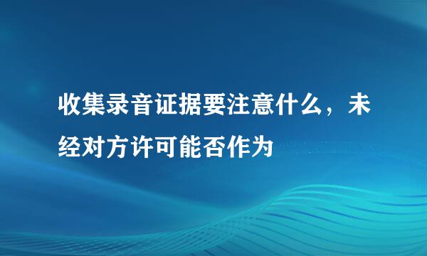 收集录音证据要注意什么，未经对方许可能否作为