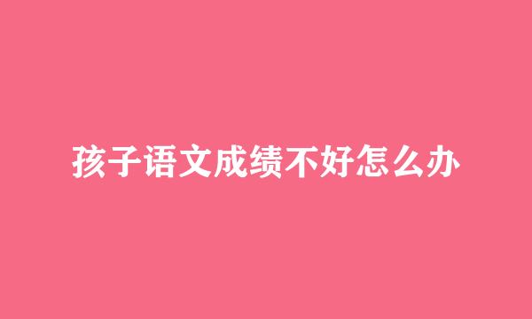 孩子语文成绩不好怎么办