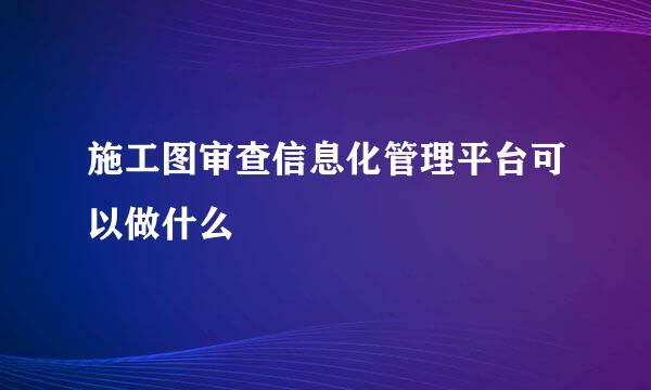 施工图审查信息化管理平台可以做什么