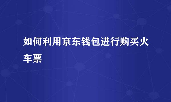 如何利用京东钱包进行购买火车票