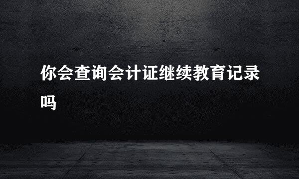 你会查询会计证继续教育记录吗
