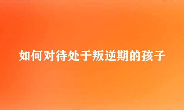 如何对待处于叛逆期的孩子