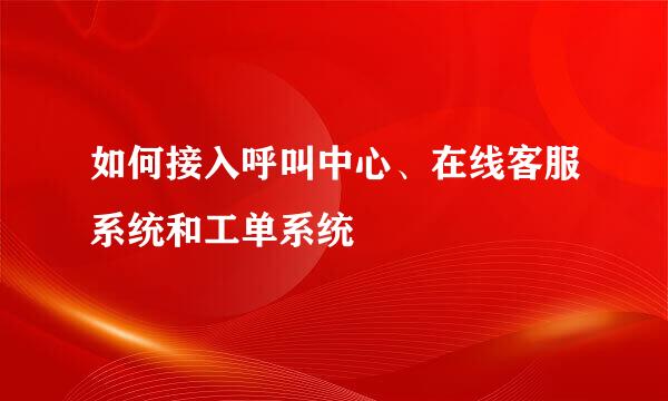 如何接入呼叫中心、在线客服系统和工单系统