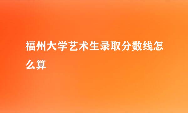 福州大学艺术生录取分数线怎么算