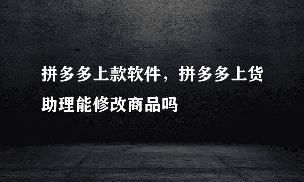 拼多多上款软件，拼多多上货助理能修改商品吗