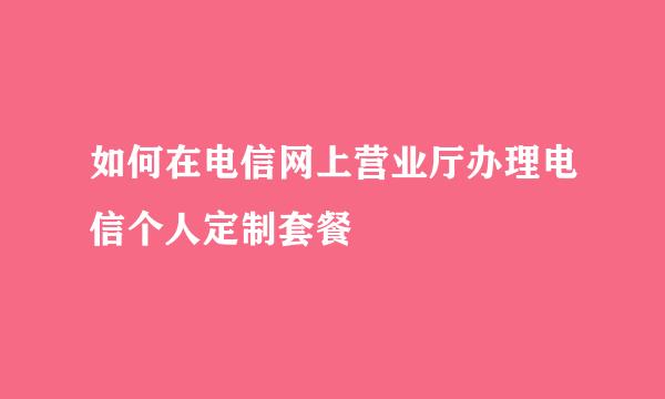 如何在电信网上营业厅办理电信个人定制套餐