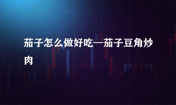 茄子怎么做好吃—茄子豆角炒肉