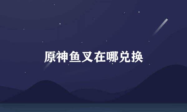 原神鱼叉在哪兑换