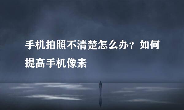 手机拍照不清楚怎么办？如何提高手机像素