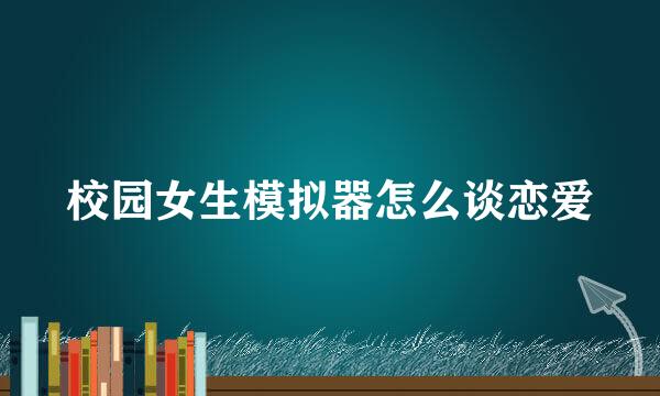 校园女生模拟器怎么谈恋爱