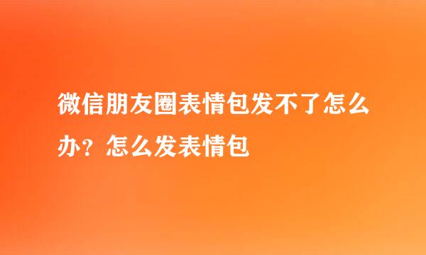 微信朋友圈表情包发不了怎么办？怎么发表情包