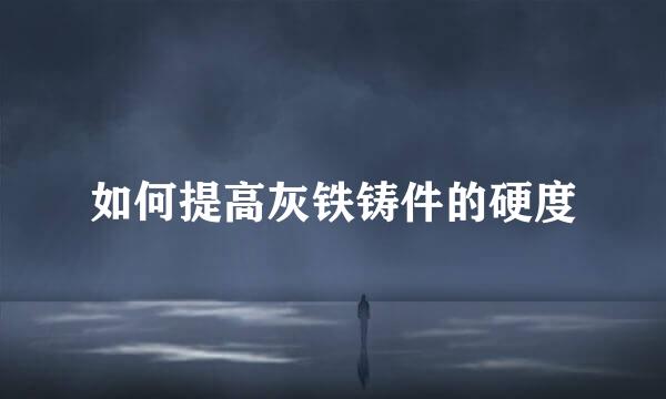 如何提高灰铁铸件的硬度