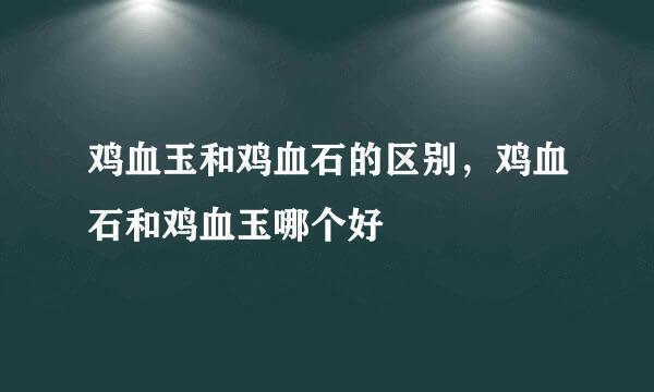 鸡血玉和鸡血石的区别，鸡血石和鸡血玉哪个好