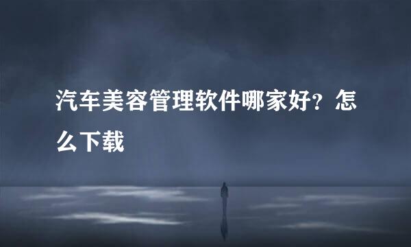 汽车美容管理软件哪家好？怎么下载