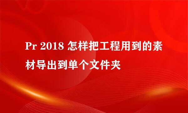 Pr 2018 怎样把工程用到的素材导出到单个文件夹
