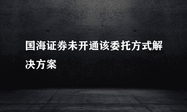 国海证券未开通该委托方式解决方案