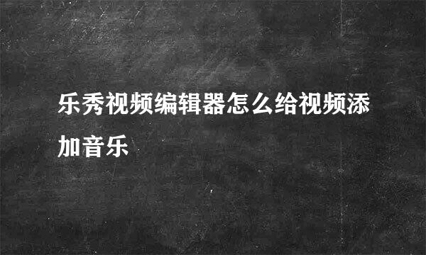 乐秀视频编辑器怎么给视频添加音乐