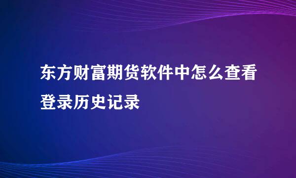 东方财富期货软件中怎么查看登录历史记录