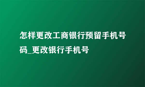 怎样更改工商银行预留手机号码_更改银行手机号