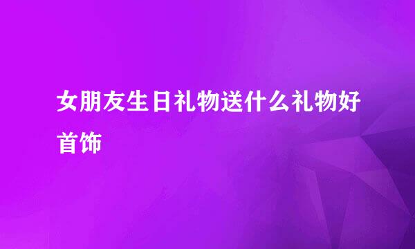 女朋友生日礼物送什么礼物好首饰