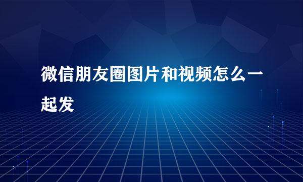 微信朋友圈图片和视频怎么一起发