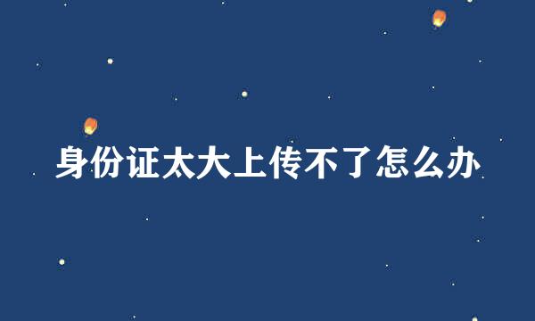 身份证太大上传不了怎么办