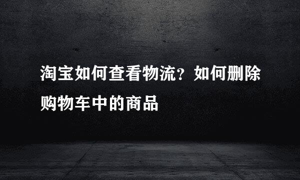 淘宝如何查看物流？如何删除购物车中的商品