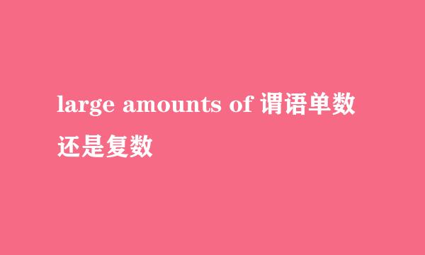 large amounts of 谓语单数还是复数