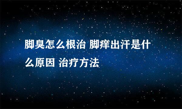 脚臭怎么根治 脚痒出汗是什么原因 治疗方法