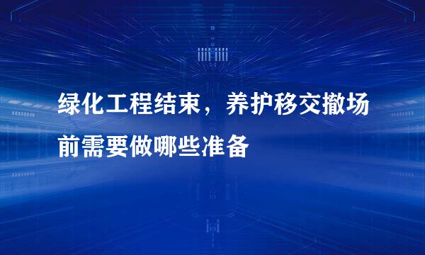 绿化工程结束，养护移交撤场前需要做哪些准备